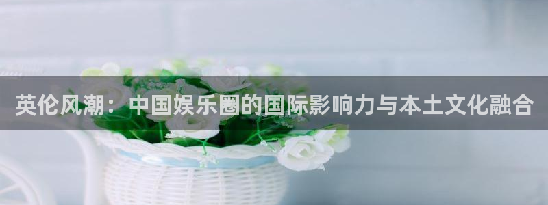 聚彩k：英伦风潮：中国娱乐圈的国际影响力与本土文化融合